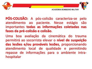 PÓS-COLISÃO: A pós-colisão caracteriza-se pelo
atendimento ao paciente. Nesse estágio são
importantes todas as informações coletadas nas
fases da pré-colisão e colisão.
Uma boa avaliação da cinemática do trauma
permitirá ao socorrista elevar o nível de suspeição
das lesões e/ou prováveis lesões, proporcionando
atendimento local de qualidade e permitindo
repasse de informações para o ambiente intra-
hospitalar
 