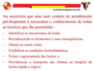 Ao socorrista que atua num cenário de atendimento
pré-hospitalar é necessário o conhecimento de todas
as técnicas que lhe permitirão:
- Identificar os mecanismos de lesão,
- Reconhecendo os ferimentos e suas conseqüências,
- Manter os sinais vitais,
- Estabilizar as condições hemodinâmicas,
- Evitar o agravamento das lesões, e
- Providenciar o transporte das vítimas ao hospital de
forma rápida e segura.
 