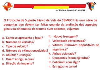 O Protocolo de Suporte Básico de Vida do CBMGO trás uma série de
perguntas que devem ser feitas quando da avaliação dos aspectos
gerais da cinemática do trauma num acidente, vejamos:
a. Como se apresenta o local?
b. Número de veículos?
c. Tipo de veículo?
d. Número de vítimas envolvidas?
e. Adultos? Crianças?
f. Quem atingiu o que?
g. Direção do impacto?
h. Houve frenagem?
i. Velocidade aproximada?
j. Vítimas utilizavam dispositivos de
segurança?
k. Airbag acionado?
l. Ocupantes foram ejetados?
m.Colidiram com algo?
n. Estragos no carro?
 