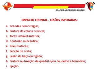 IMPACTO FRONTAL - LESÕES ESPERADAS:
a. Grandes hemorragias;
b. Fratura de coluna cervical;
c. Tórax instável anterior;
d. Contusão miocárdica;
e. Pneumotórax;
f. Secção de aorta;
g. Lesão de baço ou fígado;
h. Fratura ou luxação de quadril e/ou de joelho e tornozelo;
i. Ejeção
 
