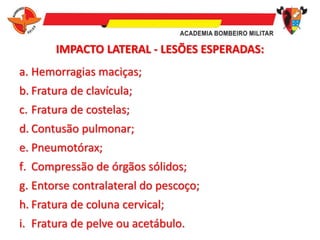 IMPACTO LATERAL - LESÕES ESPERADAS:
a. Hemorragias maciças;
b. Fratura de clavícula;
c. Fratura de costelas;
d. Contusão pulmonar;
e. Pneumotórax;
f. Compressão de órgãos sólidos;
g. Entorse contralateral do pescoço;
h. Fratura de coluna cervical;
i. Fratura de pelve ou acetábulo.
 