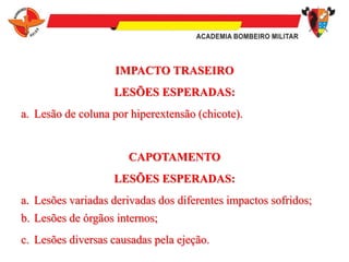 IMPACTO TRASEIRO
LESÕES ESPERADAS:
a. Lesão de coluna por hiperextensão (chicote).
CAPOTAMENTO
LESÕES ESPERADAS:
a. Lesões variadas derivadas dos diferentes impactos sofridos;
b. Lesões de órgãos internos;
c. Lesões diversas causadas pela ejeção.
 