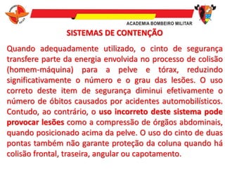 SISTEMAS DE CONTENÇÃO
Quando adequadamente utilizado, o cinto de segurança
transfere parte da energia envolvida no processo de colisão
(homem-máquina) para a pelve e tórax, reduzindo
significativamente o número e o grau das lesões. O uso
correto deste item de segurança diminui efetivamente o
número de óbitos causados por acidentes automobilísticos.
Contudo, ao contrário, o uso incorreto deste sistema pode
provocar lesões como a compressão de órgãos abdominais,
quando posicionado acima da pelve. O uso do cinto de duas
pontas também não garante proteção da coluna quando há
colisão frontal, traseira, angular ou capotamento.
 