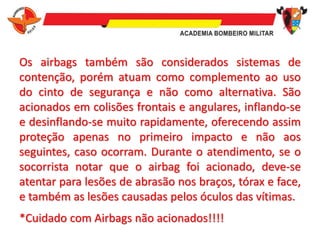 Os airbags também são considerados sistemas de
contenção, porém atuam como complemento ao uso
do cinto de segurança e não como alternativa. São
acionados em colisões frontais e angulares, inflando-se
e desinflando-se muito rapidamente, oferecendo assim
proteção apenas no primeiro impacto e não aos
seguintes, caso ocorram. Durante o atendimento, se o
socorrista notar que o airbag foi acionado, deve-se
atentar para lesões de abrasão nos braços, tórax e face,
e também as lesões causadas pelos óculos das vítimas.
*Cuidado com Airbags não acionados!!!!
 