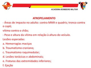 ATROPELAMENTO
- Áreas de impacto no adulto: contra MMII e quadris; tronco contra
o capô;
vítima contra o chão;
- Peso e altura da vítima em relação à altura do veículo.
Lesões esperadas:
a. Hemorragias maciças
b. Traumatismo craniano;
c. Traumatismo raquimedular;
d. Lesões torácicas e abdominais;
e. Fraturas das extremidades inferiores;
f. Ejeção
 