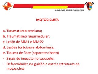 MOTOCICLETA
a. Traumatismo craniano;
b. Traumatismo raquimedular;
c. Lesão de MMII e MMSS;
d. Lesões torácicas e abdominais;
e. Trauma de Face (capacete aberto)
- Sinais de impacto no capacete;
- Deformidades no guidão e outras estruturas da
motocicleta
 