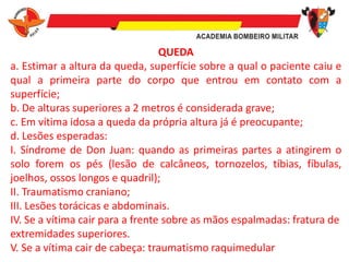 QUEDA
a. Estimar a altura da queda, superfície sobre a qual o paciente caiu e
qual a primeira parte do corpo que entrou em contato com a
superfície;
b. De alturas superiores a 2 metros é considerada grave;
c. Em vítima idosa a queda da própria altura já é preocupante;
d. Lesões esperadas:
I. Síndrome de Don Juan: quando as primeiras partes a atingirem o
solo forem os pés (lesão de calcâneos, tornozelos, tíbias, fíbulas,
joelhos, ossos longos e quadril);
II. Traumatismo craniano;
III. Lesões torácicas e abdominais.
IV. Se a vítima cair para a frente sobre as mãos espalmadas: fratura de
extremidades superiores.
V. Se a vítima cair de cabeça: traumatismo raquimedular
 