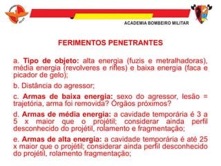 FERIMENTOS PENETRANTES
a. Tipo de objeto: alta energia (fuzis e metralhadoras),
média energia (revolveres e rifles) e baixa energia (faca e
picador de gelo);
b. Distância do agressor;
c. Armas de baixa energia: sexo do agressor, lesão =
trajetória, arma foi removida? Órgãos próximos?
d. Armas de média energia: a cavidade temporária é 3 a
5 x maior que o projétil; considerar ainda perfil
desconhecido do projétil, rolamento e fragmentação;
e. Armas de alta energia: a cavidade temporária é até 25
x maior que o projétil; considerar ainda perfil desconhecido
do projétil, rolamento fragmentação;
 