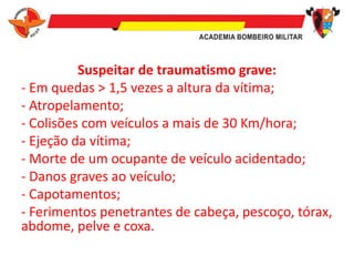 Suspeitar de traumatismo grave:
- Em quedas > 1,5 vezes a altura da vítima;
- Atropelamento;
- Colisões com veículos a mais de 30 Km/hora;
- Ejeção da vítima;
- Morte de um ocupante de veículo acidentado;
- Danos graves ao veículo;
- Capotamentos;
- Ferimentos penetrantes de cabeça, pescoço, tórax,
abdome, pelve e coxa.
 