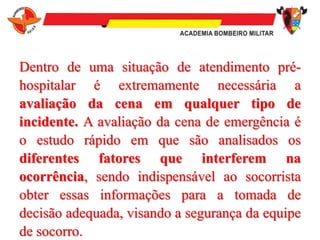 Dentro de uma situação de atendimento pré-
hospitalar é extremamente necessária a
avaliação da cena em qualquer tipo de
incidente. A avaliação da cena de emergência é
o estudo rápido em que são analisados os
diferentes fatores que interferem na
ocorrência, sendo indispensável ao socorrista
obter essas informações para a tomada de
decisão adequada, visando a segurança da equipe
de socorro.
 