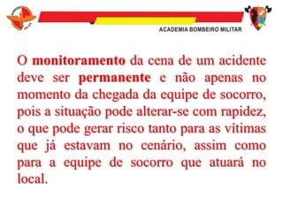 O monitoramento da cena de um acidente
deve ser permanente e não apenas no
momento da chegada da equipe de socorro,
pois a situação pode alterar-se com rapidez,
o que pode gerar risco tanto para as vítimas
que já estavam no cenário, assim como
para a equipe de socorro que atuará no
local.
 