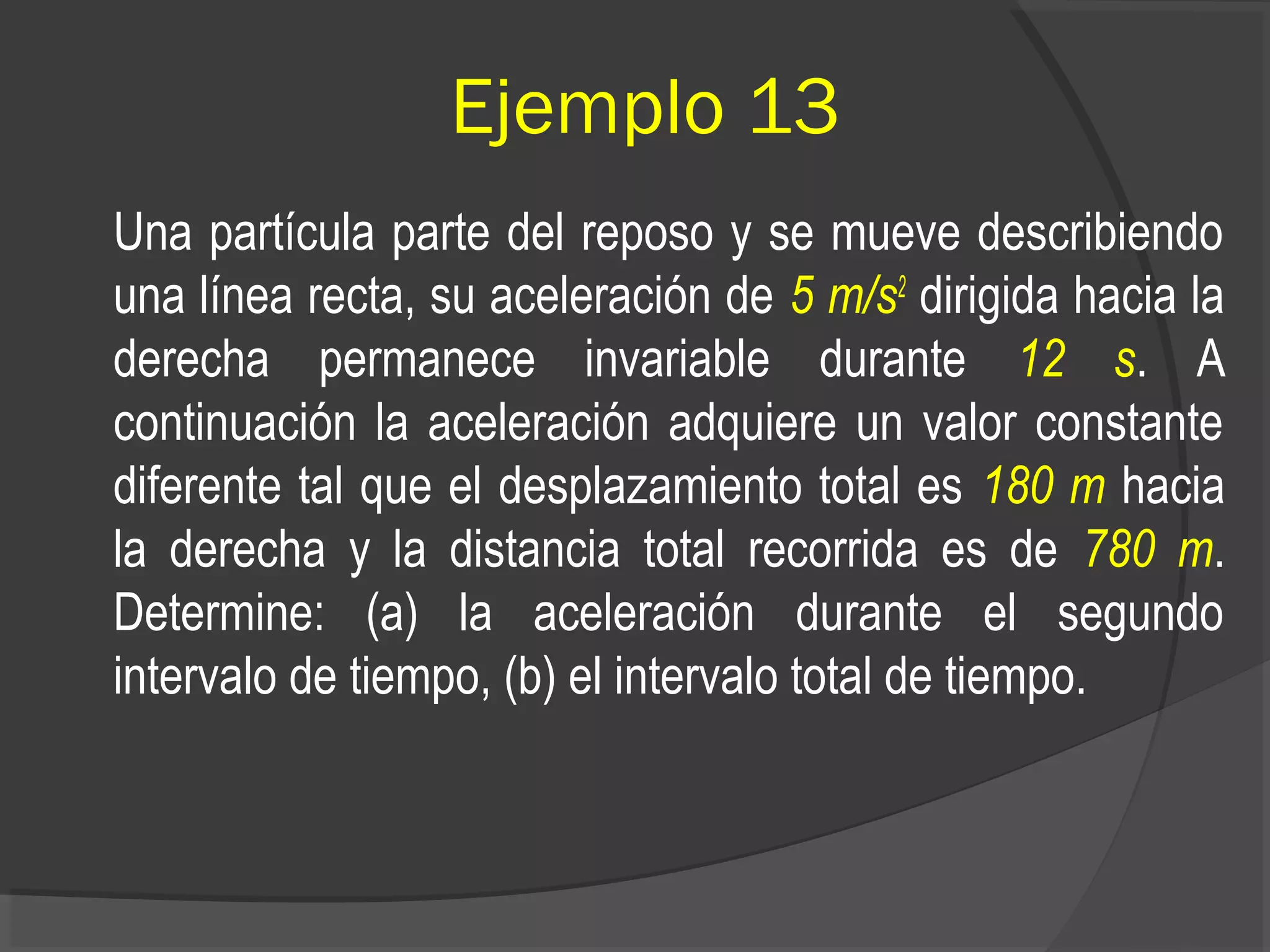 Ejemplo 13
Una partícula parte del reposo y se mueve describiendo
una línea recta, su aceleración de 5 m/s2
dirigida hacia la
derecha permanece invariable durante 12 s. A
continuación la aceleración adquiere un valor constante
diferente tal que el desplazamiento total es 180 m hacia
la derecha y la distancia total recorrida es de 780 m.
Determine: (a) la aceleración durante el segundo
intervalo de tiempo, (b) el intervalo total de tiempo.
 