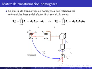 Matriz de transformación homogénea
La matriz de transformación homogénea que relaciona los
referenciales base y del efector …nal se calcula como:
Tn
0 =
n
∏
i=1
Ai = A1A2 An ) T4
0 =
4
∏
i=1
Ai = A1A2A3A4
0z
0x
0y
0o
4z
4x
4y
4o
4l
4θ
3d
2θ
2l
1θ
1l
4
0T
Jorge E. Lavín Delgado (ULSA) Cinemática Directa Robot Scara 04/Octubre/2012 29 / 34
 