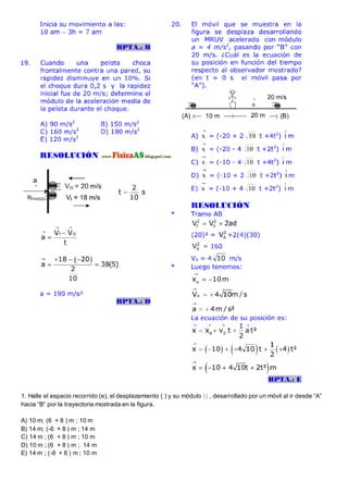 1. Halle el espacio recorrido (e), el desplazamiento ( ) y su módulo   , desarrollado por un móvil al ir desde “A”
hacia “B” por la trayectoria mostrada en la figura.
A) 10 m; (6 + 8 ) m ; 10 m
B) 14 m; (-6 + 8 ) m ; 14 m
C) 14 m ; (6 + 8 ) m ; 10 m
D) 10 m ; (6 + 8 ) m ; 14 m
E) 14 m ; (-8 + 6 ) m ; 10 m
 