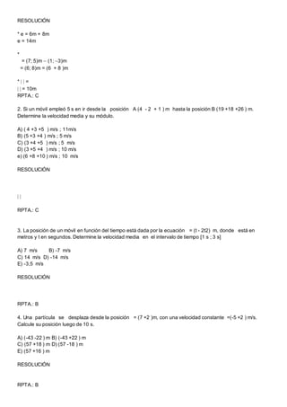 RESOLUCIÓN
* e = 6m + 8m
e = 14m
*
= (7; 5)m  (1; 3)m
= (6; 8)m = (6 + 8 )m
*   =
  = 10m
RPTA.: C
2. Si un móvil empleó 5 s en ir desde la posición A (4 - 2 + 1 ) m hasta la posición B (19 +18 +26 ) m.
Determine la velocidad media y su módulo.
A) ( 4 +3 +5 ) m/s ; 11m/s
B) (5 +3 +4 ) m/s ; 5 m/s
C) (3 +4 +5 ) m/s ; 5 m/s
D) (3 +5 +4 ) m/s ; 10 m/s
e) (6 +8 +10 ) m/s ; 10 m/s
RESOLUCIÓN
 
RPTA.: C
3. La posición de un móvil en función del tiempo está dada por la ecuación = (t - 2t2) m, donde está en
metros y t en segundos. Determine la velocidad media en el intervalo de tiempo [1 s ; 3 s]
A) 7 m/s B) -7 m/s
C) 14 m/s D) -14 m/s
E) -3,5 m/s
RESOLUCIÓN
RPTA.: B
4. Una partícula se desplaza desde la posición = (7 +2 )m, con una velocidad constante =(-5 +2 ) m/s.
Calcule su posición luego de 10 s.
A) (-43 -22 ) m B) (-43 +22 ) m
C) (57 +18 ) m D) (57 -18 ) m
E) (57 +16 ) m
RESOLUCIÓN
RPTA.: B
 
