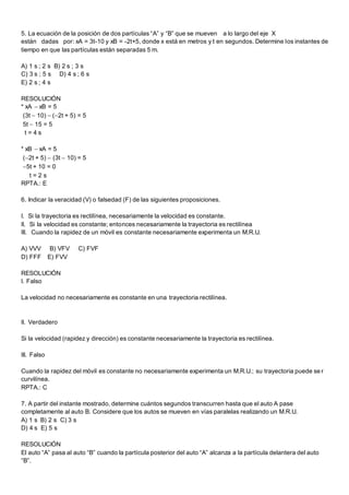 5. La ecuación de la posición de dos partículas “A” y “B” que se mueven a lo largo del eje X
están dadas por: xA = 3t-10 y xB = -2t+5, donde x está en metros y t en segundos. Determine los instantes de
tiempo en que las partículas están separadas 5 m.
A) 1 s ; 2 s B) 2 s ; 3 s
C) 3 s ; 5 s D) 4 s ; 6 s
E) 2 s ; 4 s
RESOLUCIÓN
* xA  xB = 5
(3t  10)  (2t + 5) = 5
5t  15 = 5
t = 4 s
* xB  xA = 5
(2t + 5)  (3t  10) = 5
5t + 10 = 0
t = 2 s
RPTA.: E
6. Indicar la veracidad (V) o falsedad (F) de las siguientes proposiciones.
I. Si la trayectoria es rectilínea, necesariamente la velocidad es constante.
II. Si la velocidad es constante; entonces necesariamente la trayectoria es rectilínea
III. Cuando la rapidez de un móvil es constante necesariamente experimenta un M.R.U.
A) VVV B) VFV C) FVF
D) FFF E) FVV
RESOLUCIÓN
I. Falso
La velocidad no necesariamente es constante en una trayectoria rectilínea.
II. Verdadero
Si la velocidad (rapidez y dirección) es constante necesariamente la trayectoria es rectilínea.
III. Falso
Cuando la rapidez del móvil es constante no necesariamente experimenta un M.R.U.; su trayectoria puede se r
curvilínea.
RPTA.: C
7. A partir del instante mostrado, determine cuántos segundos transcurren hasta que el auto A pase
completamente al auto B. Considere que los autos se mueven en vías paralelas realizando un M.R.U.
A) 1 s B) 2 s C) 3 s
D) 4 s E) 5 s
RESOLUCIÓN
El auto “A” pasa al auto “B” cuando la partícula posterior del auto “A” alcanza a la partícula delantera del auto
“B”.
 