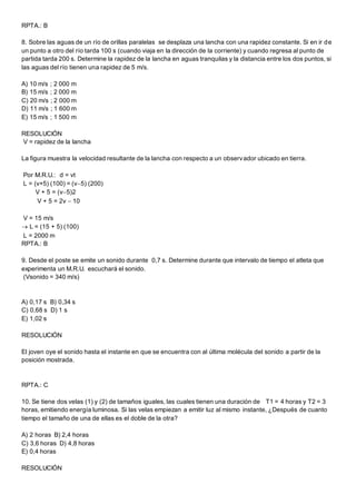 RPTA.: B
8. Sobre las aguas de un río de orillas paralelas se desplaza una lancha con una rapidez constante. Si en ir de
un punto a otro del río tarda 100 s (cuando viaja en la dirección de la corriente) y cuando regresa al punto de
partida tarda 200 s. Determine la rapidez de la lancha en aguas tranquilas y la distancia entre los dos puntos, si
las aguas del río tienen una rapidez de 5 m/s.
A) 10 m/s ; 2 000 m
B) 15 m/s ; 2 000 m
C) 20 m/s ; 2 000 m
D) 11 m/s ; 1 600 m
E) 15 m/s ; 1 500 m
RESOLUCIÓN
V = rapidez de la lancha
La figura muestra la velocidad resultante de la lancha con respecto a un observador ubicado en tierra.
Por M.R.U.: d = vt
L = (v+5) (100) = (v5) (200)
V + 5 = (v5)2
V + 5 = 2v  10
V = 15 m/s
 L = (15 + 5) (100)
L = 2000 m
RPTA.: B
9. Desde el poste se emite un sonido durante 0,7 s. Determine durante que intervalo de tiempo el atleta que
experimenta un M.R.U. escuchará el sonido.
(Vsonido = 340 m/s)
A) 0,17 s B) 0,34 s
C) 0,68 s D) 1 s
E) 1,02 s
RESOLUCIÓN
El joven oye el sonido hasta el instante en que se encuentra con al última molécula del sonido a partir de la
posición mostrada.
RPTA.: C
10. Se tiene dos velas (1) y (2) de tamaños iguales, las cuales tienen una duración de T1 = 4 horas y T2 = 3
horas, emitiendo energía luminosa. Si las velas empiezan a emitir luz al mismo instante, ¿Después de cuanto
tiempo el tamaño de una de ellas es el doble de la otra?
A) 2 horas B) 2,4 horas
C) 3,6 horas D) 4,8 horas
E) 0,4 horas
RESOLUCIÓN
 
