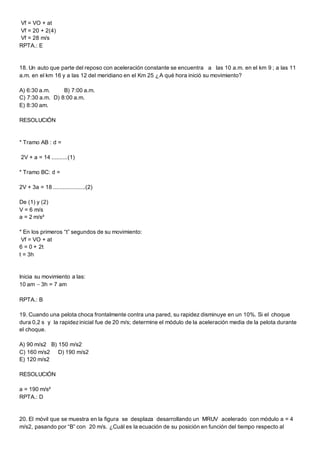 Vf = VO + at
Vf = 20 + 2(4)
Vf = 28 m/s
RPTA.: E
18. Un auto que parte del reposo con aceleración constante se encuentra a las 10 a.m. en el km 9 ; a las 11
a.m. en el km 16 y a las 12 del meridiano en el Km 25 ¿A qué hora inició su movimiento?
A) 6:30 a.m. B) 7:00 a.m.
C) 7:30 a.m. D) 8:00 a.m.
E) 8:30 am.
RESOLUCIÓN
* Tramo AB : d =
2V + a = 14 ..........(1)
* Tramo BC: d =
2V + 3a = 18 ....................(2)
De (1) y (2)
V = 6 m/s
a = 2 m/s²
* En los primeros “t” segundos de su movimiento:
Vf = VO + at
6 = 0 + 2t
t = 3h
Inicia su movimiento a las:
10 am  3h = 7 am
RPTA.: B
19. Cuando una pelota choca frontalmente contra una pared, su rapidez disminuye en un 10%. Si el choque
dura 0,2 s y la rapidezinicial fue de 20 m/s; determine el módulo de la aceleración media de la pelota durante
el choque.
A) 90 m/s2 B) 150 m/s2
C) 160 m/s2 D) 190 m/s2
E) 120 m/s2
RESOLUCIÓN
a = 190 m/s²
RPTA.: D
20. El móvil que se muestra en la figura se desplaza desarrollando un MRUV acelerado con módulo a = 4
m/s2, pasando por “B” con 20 m/s. ¿Cuál es la ecuación de su posición en función del tiempo respecto al
 
