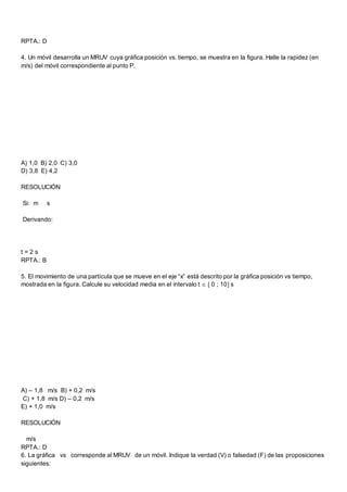 RPTA.: D
4. Un móvil desarrolla un MRUV cuya gráfica posición vs. tiempo, se muestra en la figura. Halle la rapidez (en
m/s) del móvil correspondiente al punto P.
A) 1,0 B) 2,0 C) 3,0
D) 3,8 E) 4,2
RESOLUCIÓN
Si: m s
Derivando:
t = 2 s
RPTA.: B
5. El movimiento de una partícula que se mueve en el eje “x” está descrito por la gráfica posición vs tiempo,
mostrada en la figura. Calcule su velocidad media en el intervalo t   0 ; 10 s
A) – 1,8 m/s B) + 0,2 m/s
C) + 1,8 m/s D) – 0,2 m/s
E) + 1,0 m/s
RESOLUCIÓN
m/s
RPTA.: D
6. La gráfica vs corresponde al MRUV de un móvil. Indique la verdad (V) o falsedad (F) de las proposiciones
siguientes:
 
