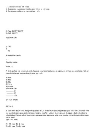 I. La aceleración es 0,5 m/s2.
II. Su posición y velocidad iniciales son 10 m y – 2 m/s.
III. Su rapidez media en el tramo AC es 1 m/s.
A) FVV B) VFV C) VVF
D) FVF E) VVV
RESOLUCIÓN
I) (F)
II)
(V)
III) Velocidad media

Rapidez media
RPTA.: E
7. En la gráfica vs mostrada en la figura; si en uno de los tramos la rapidezes el triple que en el otro. Halle el
instante de tiempo en que el móvil pasa por x = 0.
A) 16 s
B) 12 s
C) 18 s
D) 24 s
E) 40/3 s
RESOLUCIÓN
.............…(1)
............…(2)
..............…(3)
(1) y (2) en (3):
RPTA.: C
8. De la llave de un caño malogrado que está a 7,2 m de altura cae una gota de agua cada 0,1 s. Cuando está
por caer la tercera gota, se termina de malograr el caño y sale un chorro grande de agua. ¿Cuál deberá ser la
velocidad con la que sale el chorro para que alcance a la primera gota, en el preciso momento que esta choque
con el piso?
(g = – 10 m/s²)
A) –1,8 m/s B) –2 m/s
C) –2,2 m/s D) –2,4 m/s
 