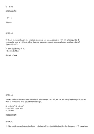 E) –3 m/s
RESOLUCIÓN
t = 1 s
Chorro:
RPTA.: C
9. Desde el piso se lanzan dos pelotitas, la primera con una velocidad de +30 m/s y la segunda 2
s después pero a +40 m/s. ¿Qué distancia las separa cuando la primera llega a su altura máxima?
(g = – 10 m/s²)
A) 80 m B) 25 m C) 10 m
D) 15 m E) 45 m
RESOLUCIÓN
RPTA.: C
10. Una partícula en caída libre, aumenta su velocidad en –20 m/s, en 4 s; a la vez que se desplaza –80 m.
Halle la aceleración de la gravedad en ese lugar.
A) –10 m/s² B) –8 m/s²
C) –7 m/s² D) –6 m/s²
E) –5 m/s²
RESOLUCIÓN
RPTA.: E
11. Una pelota cae verticalmente al piso y rebota en él. La velocidad justo antes del choque es – V m/s y justo
 