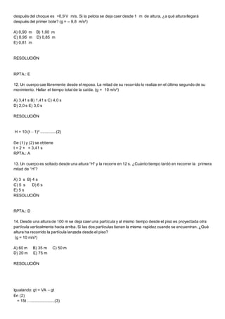 después del choque es +0,9 V m/s. Si la pelota se deja caer desde 1 m de altura, ¿a qué altura llegará
después del primer bote? (g = – 9,8 m/s²)
A) 0,90 m B) 1,00 m
C) 0,95 m D) 0,85 m
E) 0,81 m
RESOLUCIÓN
RPTA.: E
12. Un cuerpo cae libremente desde el reposo. La mitad de su recorrido lo realiza en el último segundo de su
movimiento. Hallar el tiempo total de la caída. (g = 10 m/s²)
A) 3,41 s B) 1,41 s C) 4,0 s
D) 2,0 s E) 3,0 s
RESOLUCIÓN
H = 10 (t  1)² ..............(2)
De (1) y (2) se obtiene
t = 2 + = 3,41 s
RPTA.: A
13. Un cuerpo es soltado desde una altura “H” y la recorre en 12 s. ¿Cuánto tiempo tardó en recorrer la primera
mitad de “H”?
A) 3 s B) 4 s
C) 5 s D) 6 s
E) 5 s
RESOLUCIÓN
RPTA.: D
14. Desde una altura de 100 m se deja caer una partícula y al mismo tiempo desde el piso es proyectada otra
partícula verticalmente hacia arriba. Si las dos partículas tienen la misma rapidez cuando se encuentran. ¿Qué
altura ha recorrido la partícula lanzada desde el piso?
(g = 10 m/s²)
A) 60 m B) 35 m C) 50 m
D) 20 m E) 75 m
RESOLUCIÓN
Igualando: gt = VA  gt
En (2)
= 15t ….....................(3)
 