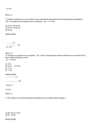 (1) +(3)
RPTA.: E
15. Hallar la rapidezcon la que se debe lanzar una pelotita verticalmente hacia abajo para que se desplace -
100 m durante el cuarto segundo de su movimiento. (g = – 10 m/s²)
A) 25 m/s B) 35 m/s
C) 45 m/s D) 65 m/s
E) 55 m/s
RESOLUCIÓN
.............(1)
........................(2)
(1) – (2)
RPTA.: D
16. Se lanza un proyectil con una rapidez VO = 50 m/s, perpendicular al plano inclinado como se muestra en la
figura. Halle el tiempo de vuelo.
(g = 10 m/s²)
A) 8,5 s
B) 10,5 s C) 12,5 s
D) 7,5 s
E) 3,5 s
RESOLUCIÓN
...................(1)
..........................(2)
(2) en (1)
t=12,5 s
RPTA.: C
17. En la figura se muestra la trayectoria parabólica de un proyectil. Halle el ángulo 
A) 30º B) 27º C) 45º
D) 53º E) 60º
RESOLUCIÓN
 