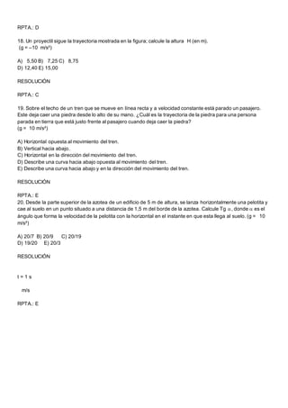 RPTA.: D
18. Un proyectil sigue la trayectoria mostrada en la figura; calcule la altura H (en m).
(g = –10 m/s²)
A) 5,50 B) 7,25 C) 8,75
D) 12,40 E) 15,00
RESOLUCIÓN
RPTA.: C
19. Sobre el techo de un tren que se mueve en línea recta y a velocidad constante está parado un pasajero.
Este deja caer una piedra desde lo alto de su mano. ¿Cuál es la trayectoria de la piedra para una persona
parada en tierra que está justo frente al pasajero cuando deja caer la piedra?
(g = 10 m/s²)
A) Horizontal opuesta al movimiento del tren.
B) Vertical hacia abajo.
C) Horizontal en la dirección del movimiento del tren.
D) Describe una curva hacia abajo opuesta al movimiento del tren.
E) Describe una curva hacia abajo y en la dirección del movimiento del tren.
RESOLUCIÓN
RPTA.: E
20. Desde la parte superior de la azotea de un edificio de 5 m de altura, se lanza horizontalmente una pelotita y
cae al suelo en un punto situado a una distancia de 1,5 m del borde de la azotea. Calcule Tg , donde  es el
ángulo que forma la velocidad de la pelotita con la horizontal en el instante en que esta llega al suelo. (g = 10
m/s²)
A) 20/7 B) 20/9 C) 20/19
D) 19/20 E) 20/3
RESOLUCIÓN
t = 1 s
m/s
RPTA.: E
 
