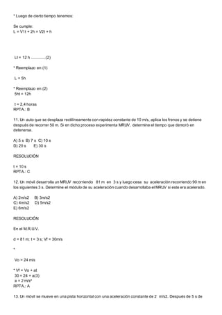 * Luego de cierto tiempo tenemos:
Se cumple:
L = V1t + 2h = V2t + h
Lt = 12 h .............(2)
* Reemplazo en (1)
L = 5h
* Reemplazo en (2)
5ht = 12h
t = 2,4 horas
RPTA.: B
11. Un auto que se desplaza rectilíneamente con rapidez constante de 10 m/s, aplica los frenos y se detiene
después de recorrer 50 m. Si en dicho proceso experimenta MRUV, determine el tiempo que demoró en
detenerse.
A) 5 s B) 7 s C) 10 s
D) 20 s E) 30 s
RESOLUCIÓN
t = 10 s
RPTA.: C
12. Un móvil desarrolla un MRUV recorriendo 81 m en 3 s y luego cesa su aceleración recorriendo 90 m en
los siguientes 3 s. Determine el módulo de su aceleración cuando desarrollaba el MRUV si este era acelerado.
A) 2m/s2 B) 3m/s2
C) 4m/s2 D) 5m/s2
E) 6m/s2
RESOLUCIÓN
En el M.R.U.V.
d = 81 m; t = 3 s; Vf = 30m/s
*
Vo = 24 m/s
* Vf = Vo + at
30 = 24 + a(3)
a = 2 m/s²
RPTA.: A
13. Un móvil se mueve en una pista horizontal con una aceleración constante de 2 m/s2. Después de 5 s de
 