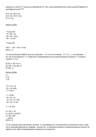 pasar por un punto “P”, posee una velocidad de 72 km/h ¿Qué velocidad tenía el móvil cuando le faltaba 9 m
para llegar al punto “P”?
A) 4 m/s B) 6 m/s
C) 8 m/s D) 10 m/s
E) 12 m/s
RESOLUCIÓN
* Tramo PQ
Vf = VO + at
20 = VP + 2(5)
VP = 10 m/s
* Tramo AP
100 = + 36  VO = 8 m/s
RPTA.: C
14. Una partícula con MRUV tiene una velocidad = 10 m/s en el instante t1 = 2 s y una velocidad =
30 m/s en el instante t2 = 7 s. Determine el desplazamiento de la partícula desde el instante t = 0 hasta el
instante t = 10 s.
A) 20 m B) 110 m
C) 130 m D) 220 m
E) 330 m
RESOLUCIÓN
t v
2 10
7 30
* Vf = Vo + at
30 = 10 +a(5)
a = 4 m/s²
* t  [0,2]s
Vf = Vo + at
10 = Vt = 0 + 4(2)
V(t = 0) = 2 m/s
* t  [0,10] s
d = Vot + at²
d = 2(10) + (4)(10)²
d = 20 + 200
= 220 m
RPTA.: D
15. Un automóvil parte del reposo y durante 4 s se desplaza con una aceleración constante de 4 m/s2, luego
con la velocidad adquirida se desplaza durante 10 s a velocidad constante y finalmente aplica los frenos y se
detiene en 2s. Halle el desplazamiento realizado por el automóvil.
 