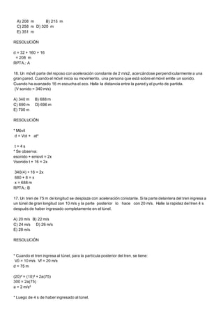 A) 208 m B) 215 m
C) 258 m D) 320 m
E) 351 m
RESOLUCIÓN
d = 32 + 160 + 16
= 208 m
RPTA.: A
16. Un móvil parte del reposo con aceleración constante de 2 m/s2, acercándose perpendicularmente a una
gran pared. Cuando el móvil inicia su movimiento, una persona que está sobre el móvil emite un sonido.
Cuando ha avanzado 16 m escucha el eco. Halle la distancia entre la pared y el punto de partida.
(V sonido = 340 m/s)
A) 340 m B) 688 m
C) 690 m D) 696 m
E) 700 m
RESOLUCIÓN
* Móvil
d = Vot + at²
t = 4 s
* Se observa:
esonido + emovil = 2x
Vsonido t + 16 = 2x
340(4) + 16 = 2x
680 + 8 = x
x = 688 m
RPTA.: B
17. Un tren de 75 m de longitud se desplaza con aceleración constante. Si la parte delantera del tren ingresa a
un túnel de gran longitud con 10 m/s y la parte posterior lo hace con 20 m/s. Halle la rapidez del tren 4 s
después de haber ingresado completamente en el túnel.
A) 20 m/s B) 22 m/s
C) 24 m/s D) 26 m/s
E) 28 m/s
RESOLUCIÓN
* Cuando el tren ingresa al túnel, para la partícula posterior del tren, se tiene:
V0 = 10 m/s Vf = 20 m/s
d = 75 m
(20)² = (10)² + 2a(75)
300 = 2a(75)
a = 2 m/s²
* Luego de 4 s de haber ingresado al túnel.
 