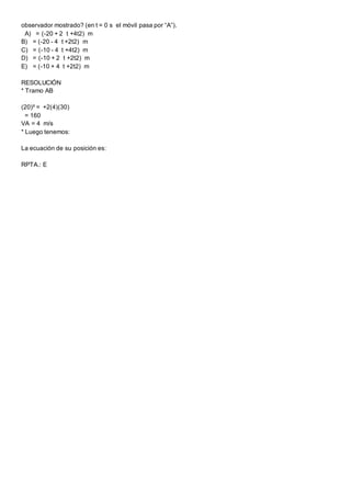 observador mostrado? (en t = 0 s el móvil pasa por “A”).
A) = (-20 + 2 t +4t2) m
B) = (-20 - 4 t +2t2) m
C) = (-10 - 4 t +4t2) m
D) = (-10 + 2 t +2t2) m
E) = (-10 + 4 t +2t2) m
RESOLUCIÓN
* Tramo AB
(20)² = +2(4)(30)
= 160
VA = 4 m/s
* Luego tenemos:
La ecuación de su posición es:
RPTA.: E
 