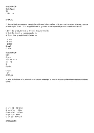 RESOLUCIÓN
De la figura:
Si:
t = 9 s m
RPTA.: E
2. Una partícula se mueve en trayectoria rectilínea a lo largo del eje x. Su velocidad varía con el tiempo como se
ve en la figura. Si en t = 0 s su posición es m. ¿Cuáles de las siguientes proposiciones son correctas?
I. En t = 6 s el móvil invierte la dirección de su movimiento.
II. En t =8 s el móvil se ha desplazado m.
III. En t = 10 s la posición del móvil es m.
A) VVV
B) VFF
C) FFF
D) VVF
E) VFV
RESOLUCIÓN
I) (V)
II) x =
x = 8 + 8  10
x (v)
III)
Donde:
Luego:
(F)
RPTA.: D
3. Halle la ecuación de la posición “y” en función del tiempo “t” para un móvil cuyo movimiento se describe en la
figura:
A) y = (– t2 + 8 t + 2) m
B) y = (t2 + 4 t + 16) m
C) y = (t2 + 2 t + 16) m
D) y = (– t2 + 4 t)m
E) y = (t2 – 4 t + 8) m
RESOLUCIÓN
 