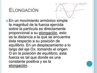 ELONGACIÓN
 En un movimiento armónico simple
 la magnitud de la fuerza ejercida
 sobre la partícula es directamente
 proporcional a su elongación, esto
 es la distancia a la que se encuentra
 ésta respecto a su posición de
 equilibrio. En un desplazamiento a lo
 largo del eje Ox, tomando el origen
 O en la posición de equilibrio, esta
 fuerza es tal que donde es una
 constante positiva y es la
 elongación.
 