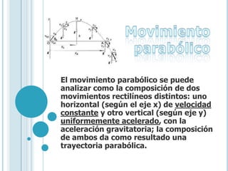 El movimiento parabólico se puede
analizar como la composición de dos
movimientos rectilíneos distintos: uno
horizontal (según el eje x) de velocidad
constante y otro vertical (según eje y)
uniformemente acelerado, con la
aceleración gravitatoria; la composición
de ambos da como resultado una
trayectoria parabólica.
 