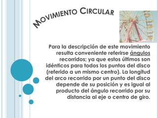 Para la descripción de este movimiento
    resulta conveniente referirse ángulos
      recorridos; ya que estos últimos son
idénticos para todos los puntos del disco
(referido a un mismo centro). La longitud
del arco recorrido por un punto del disco
    depende de su posición y es igual al
    producto del ángulo recorrido por su
         distancia al eje o centro de giro.
 