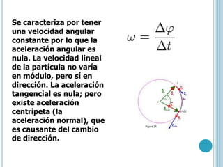 Se caracteriza por tener
una velocidad angular
constante por lo que la
aceleración angular es
nula. La velocidad lineal
de la partícula no varía
en módulo, pero sí en
dirección. La aceleración
tangencial es nula; pero
existe aceleración
centrípeta (la
aceleración normal), que
es causante del cambio
de dirección.
 