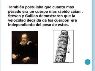 También postulaba que cuanto mas
pesado era un cuerpo mas rápido caían .
Steven y Galileo demostraron que la
velocidad decaída de los cuerpos era
independiente del peso de estos.
 