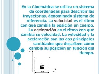 En la Cinemática se utiliza un sistema
     de coordenadas para describir las
 trayectorias, denominado sistema de
   referencia. La velocidad es el ritmo
con que cambia la posición un cuerpo.
    La aceleración es el ritmo con que
cambia su velocidad. La velocidad y la
    aceleración son las dos principales
       cantidades que describen cómo
     cambia su posición en función del
                               tiempo.
 