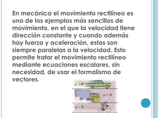 En mecánica el movimiento rectilíneo es
uno de los ejemplos más sencillos de
movimiento, en el que la velocidad tiene
dirección constante y cuando además
hay fuerza y aceleración, estas son
siempre paralelas a la velocidad. Esto
permite tratar el movimiento rectilíneo
mediante ecuaciones escalares, sin
necesidad, de usar el formalismo de
vectores.
 