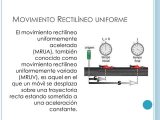 MOVIMIENTO RECTILÍNEO UNIFORME
  El movimiento rectilíneo
           uniformemente
                acelerado
         (MRUA), también
          conocido como
     movimiento rectilíneo
  uniformemente variado
   (MRUV), es aquel en el
 que un móvil se desplaza
     sobre una trayectoria
recta estando sometido a
          una aceleración
                constante.
 
