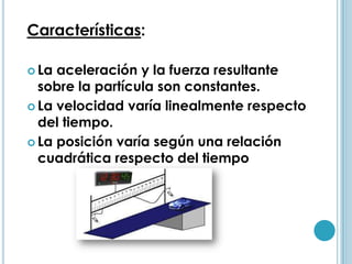 Características:

 La aceleración y la fuerza resultante
  sobre la partícula son constantes.
 La velocidad varía linealmente respecto
  del tiempo.
 La posición varía según una relación
  cuadrática respecto del tiempo
 