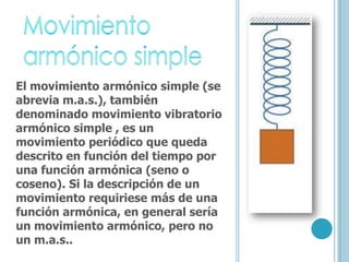 El movimiento armónico simple (se
abrevia m.a.s.), también
denominado movimiento vibratorio
armónico simple , es un
movimiento periódico que queda
descrito en función del tiempo por
una función armónica (seno o
coseno). Si la descripción de un
movimiento requiriese más de una
función armónica, en general sería
un movimiento armónico, pero no
un m.a.s..
 