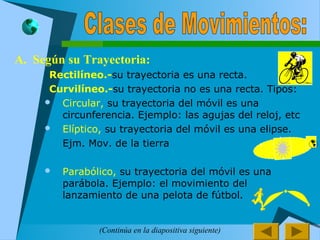 A. Según su Trayectoria:
 Rectilíneo.-su trayectoria es una recta.
 Curvilíneo.-su trayectoria no es una recta. Tipos:
 Circular, su trayectoria del móvil es una
circunferencia. Ejemplo: las agujas del reloj, etc
 Elíptico, su trayectoria del móvil es una elipse.
Ejm. Mov. de la tierra
 Parabólico, su trayectoria del móvil es una
parábola. Ejemplo: el movimiento del
lanzamiento de una pelota de fútbol.

(Continúa en la diapositiva siguiente)
 