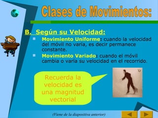 B. Según su Velocidad:
 Movimiento Uniforme: cuando la velocidad
del móvil no varía, es decir permanece
constante.
 Movimiento Variado: cuando el móvil
cambia o varía su velocidad en el recorrido.
Recuerda la
velocidad es
una magnitud
vectorial
(Viene de la diapositiva anterior)
 