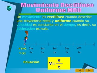 Un movimiento es rectilíneo cuando describe
una trayectoria recta y uniforme cuando su
velocidad es constante en el tiempo, es decir, su
aceleración es nula.
d (m)
t (s)
2m 2m 2m2m2m
1s 1s 1s 1s 1s
Ecuación
e
t
V=
 