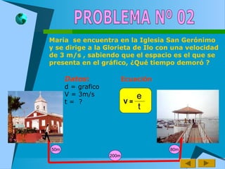 Maria se encuentra en la Iglesia San Gerónimo
y se dirige a la Glorieta de Ilo con una velocidad
de 3 m/s , sabiendo que el espacio es el que se
presenta en el gráfico, ¿Qué tiempo demoró ?
50m
200m
80m
Datos:
d = grafico
V = 3m/s
t = ?
Ecuación
e
t
V =
 