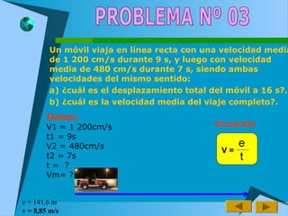 Un móvil viaja en línea recta con una velocidad media
de 1 200 cm/s durante 9 s, y luego con velocidad
media de 480 cm/s durante 7 s, siendo ambas
velocidades del mismo sentido:
a) ¿cuál es el desplazamiento total del móvil a 16 s?.
b) ¿cuál es la velocidad media del viaje completo?.
Datos:
V1 = 1 200cm/s
t1 = 9s
V2 = 480cm/s
t2 = 7s
t = ?
Vm= ?
Ecuación
e
t
V =
e = 141,6 m
v = 8,85 m/s
 
