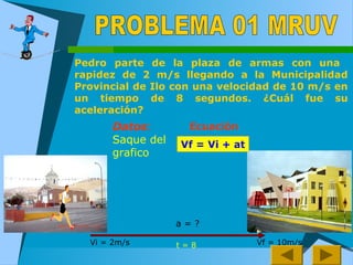 Pedro parte de la plaza de armas con una
rapidez de 2 m/s llegando a la Municipalidad
Provincial de Ilo con una velocidad de 10 m/s en
un tiempo de 8 segundos. ¿Cuál fue su
aceleración?
Vf = Vi + at
Datos:
Saque del
grafico
Ecuación
Vi = 2m/s Vf = 10m/st = 8
a = ?
 