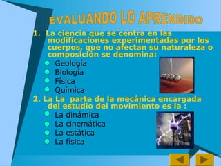 1. La ciencia que se centra en las
modificaciones experimentadas por los
cuerpos, que no afectan su naturaleza o
composición se denomina:
Geología
Biología
Física
Química
2. La La parte de la mecánica encargada
del estudio del movimiento es la :
La dinámica
La cinemática
La estática
La física
 